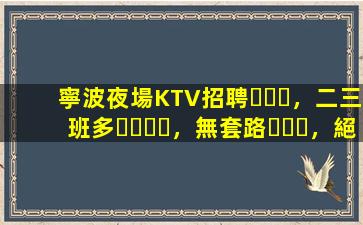 寧波夜場KTV招聘，二三班多，無套路，絕對靠譜多賺